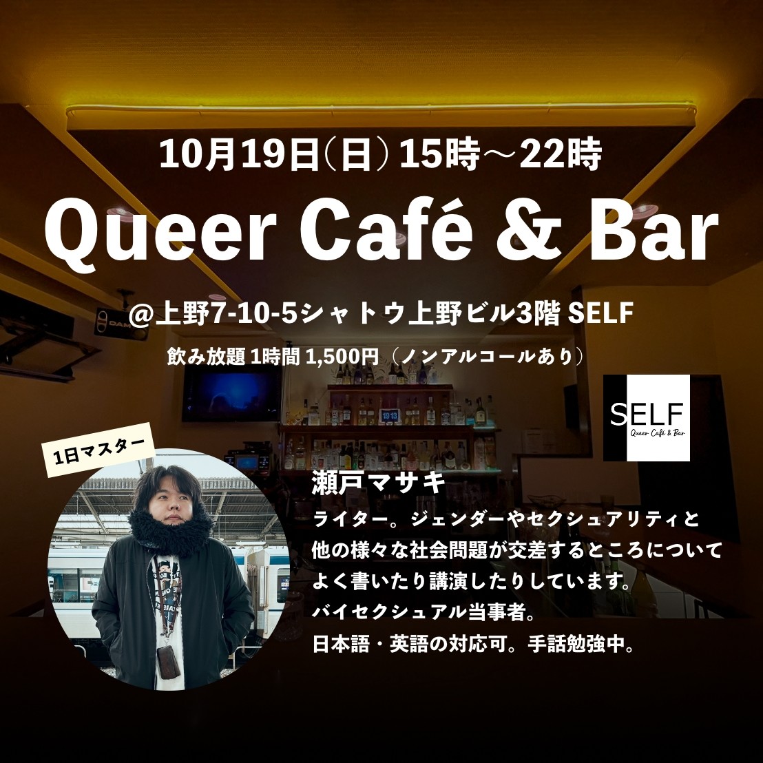 ALT: [暖色の照明で暗めに照らされたバーの店内の写真]&amp;nbsp;10月19日(日) 15時〜22時 Queer Caf&eacute; &amp;amp; Bar @上野7-10-5シャトウ上野ビル3階 SELF 飲み放題1時間1,500円（ノンアルコールあり）[SELFロゴ] 1日マスター[瀬戸マサキのプロフィール写真、黒いジャケットに黒いマフラー、ベティちゃんの白のインナー、髪型はミディアムの黒髪、少し目線がカメラから外れている] 瀬戸マサキ ライター。ジェンダーやセクシュアリティと他の様々な社会問題が交差するところについてよく書いたり講演したりしています。バイセクシュアル当事者。日本語・英語の対応可。手話勉強中。