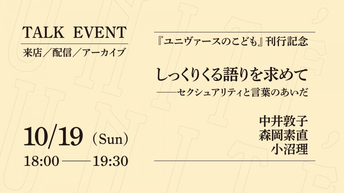 ALT:トークイベントの告知画像。タイトル 『ユニヴァースのこども』刊行記念 しっくりくる語りを求めて——セクシュアリティと言葉のあいだ/登壇者 中井敦子、森岡素直、小沼理/日時 10月19日 日曜日 18時から19時30分/来店とオンラインでの参加、アーカイブ配信があります。